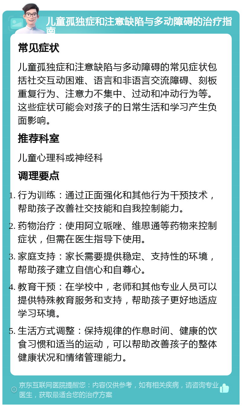 儿童孤独症和注意缺陷与多动障碍的治疗指南 常见症状 儿童孤独症和注意缺陷与多动障碍的常见症状包括社交互动困难、语言和非语言交流障碍、刻板重复行为、注意力不集中、过动和冲动行为等。这些症状可能会对孩子的日常生活和学习产生负面影响。 推荐科室 儿童心理科或神经科 调理要点 行为训练：通过正面强化和其他行为干预技术，帮助孩子改善社交技能和自我控制能力。 药物治疗：使用阿立哌唑、维思通等药物来控制症状，但需在医生指导下使用。 家庭支持：家长需要提供稳定、支持性的环境，帮助孩子建立自信心和自尊心。 教育干预：在学校中，老师和其他专业人员可以提供特殊教育服务和支持，帮助孩子更好地适应学习环境。 生活方式调整：保持规律的作息时间、健康的饮食习惯和适当的运动，可以帮助改善孩子的整体健康状况和情绪管理能力。