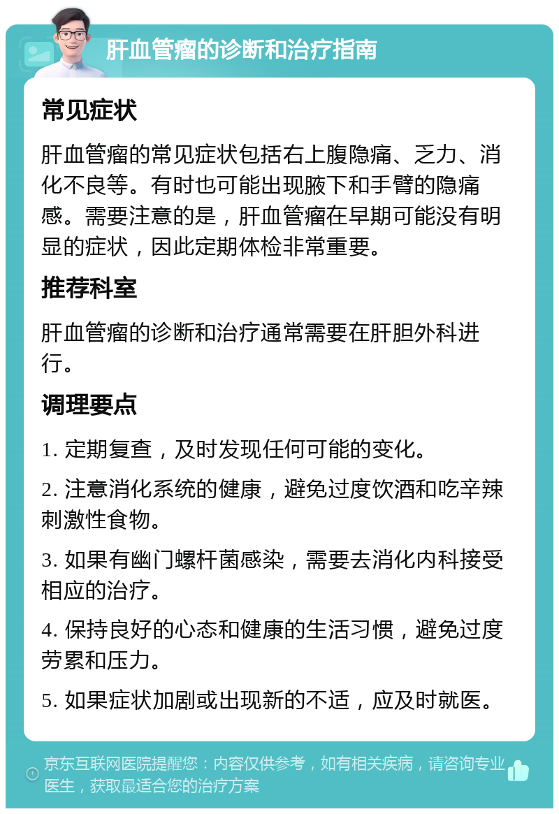 肝血管瘤的诊断和治疗指南 常见症状 肝血管瘤的常见症状包括右上腹隐痛、乏力、消化不良等。有时也可能出现腋下和手臂的隐痛感。需要注意的是，肝血管瘤在早期可能没有明显的症状，因此定期体检非常重要。 推荐科室 肝血管瘤的诊断和治疗通常需要在肝胆外科进行。 调理要点 1. 定期复查，及时发现任何可能的变化。 2. 注意消化系统的健康，避免过度饮酒和吃辛辣刺激性食物。 3. 如果有幽门螺杆菌感染，需要去消化内科接受相应的治疗。 4. 保持良好的心态和健康的生活习惯，避免过度劳累和压力。 5. 如果症状加剧或出现新的不适，应及时就医。