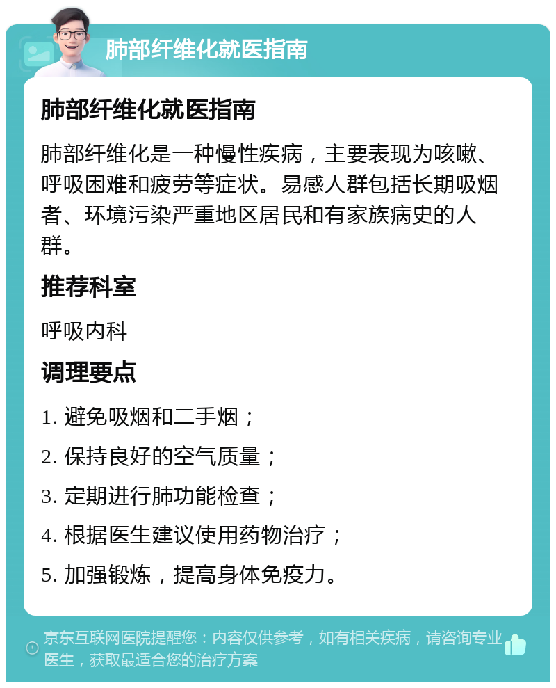 肺部纤维化就医指南 肺部纤维化就医指南 肺部纤维化是一种慢性疾病，主要表现为咳嗽、呼吸困难和疲劳等症状。易感人群包括长期吸烟者、环境污染严重地区居民和有家族病史的人群。 推荐科室 呼吸内科 调理要点 1. 避免吸烟和二手烟； 2. 保持良好的空气质量； 3. 定期进行肺功能检查； 4. 根据医生建议使用药物治疗； 5. 加强锻炼，提高身体免疫力。