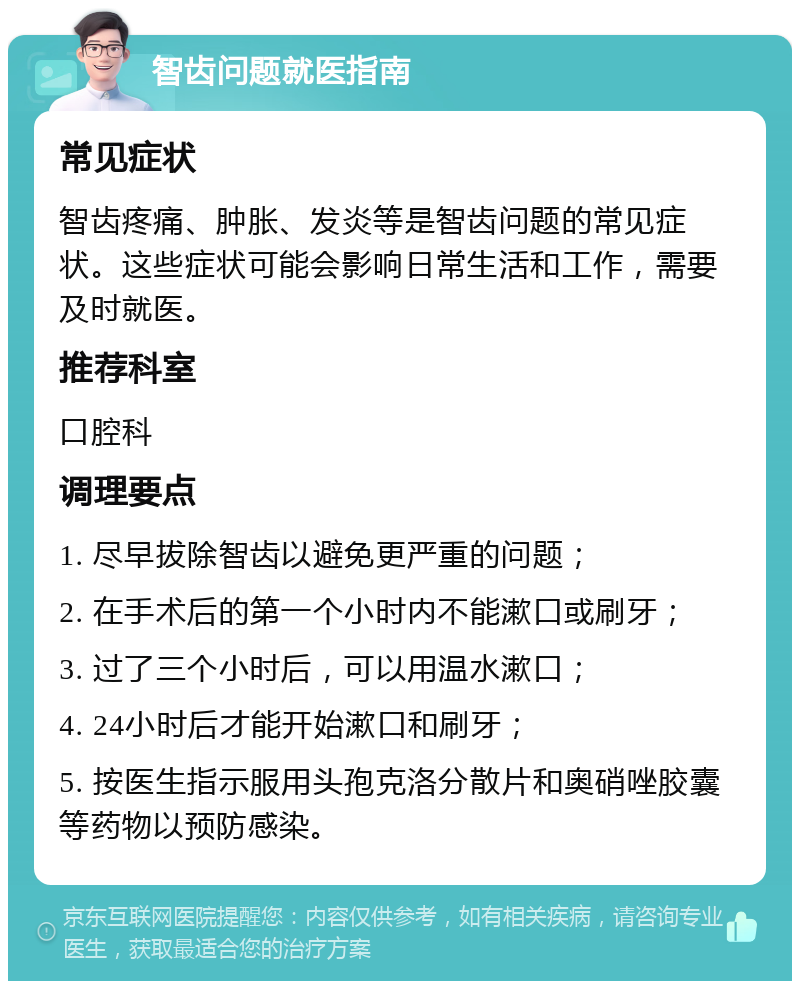 智齿问题就医指南 常见症状 智齿疼痛、肿胀、发炎等是智齿问题的常见症状。这些症状可能会影响日常生活和工作，需要及时就医。 推荐科室 口腔科 调理要点 1. 尽早拔除智齿以避免更严重的问题； 2. 在手术后的第一个小时内不能漱口或刷牙； 3. 过了三个小时后，可以用温水漱口； 4. 24小时后才能开始漱口和刷牙； 5. 按医生指示服用头孢克洛分散片和奥硝唑胶囊等药物以预防感染。