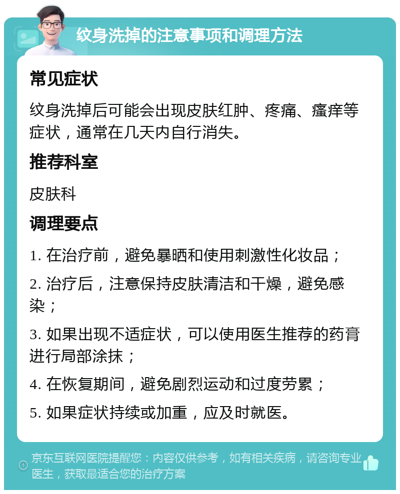 纹身洗掉的注意事项和调理方法 常见症状 纹身洗掉后可能会出现皮肤红肿、疼痛、瘙痒等症状，通常在几天内自行消失。 推荐科室 皮肤科 调理要点 1. 在治疗前，避免暴晒和使用刺激性化妆品； 2. 治疗后，注意保持皮肤清洁和干燥，避免感染； 3. 如果出现不适症状，可以使用医生推荐的药膏进行局部涂抹； 4. 在恢复期间，避免剧烈运动和过度劳累； 5. 如果症状持续或加重，应及时就医。