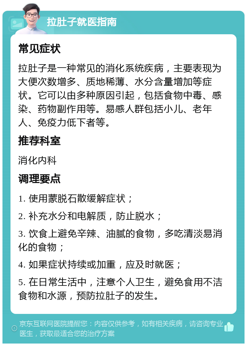 拉肚子就医指南 常见症状 拉肚子是一种常见的消化系统疾病，主要表现为大便次数增多、质地稀薄、水分含量增加等症状。它可以由多种原因引起，包括食物中毒、感染、药物副作用等。易感人群包括小儿、老年人、免疫力低下者等。 推荐科室 消化内科 调理要点 1. 使用蒙脱石散缓解症状； 2. 补充水分和电解质，防止脱水； 3. 饮食上避免辛辣、油腻的食物，多吃清淡易消化的食物； 4. 如果症状持续或加重，应及时就医； 5. 在日常生活中，注意个人卫生，避免食用不洁食物和水源，预防拉肚子的发生。