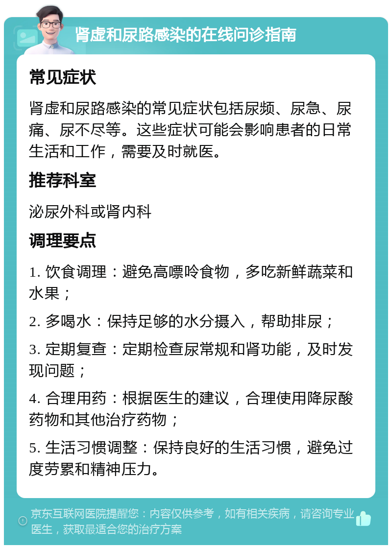 肾虚和尿路感染的在线问诊指南 常见症状 肾虚和尿路感染的常见症状包括尿频、尿急、尿痛、尿不尽等。这些症状可能会影响患者的日常生活和工作，需要及时就医。 推荐科室 泌尿外科或肾内科 调理要点 1. 饮食调理：避免高嘌呤食物，多吃新鲜蔬菜和水果； 2. 多喝水：保持足够的水分摄入，帮助排尿； 3. 定期复查：定期检查尿常规和肾功能，及时发现问题； 4. 合理用药：根据医生的建议，合理使用降尿酸药物和其他治疗药物； 5. 生活习惯调整：保持良好的生活习惯，避免过度劳累和精神压力。