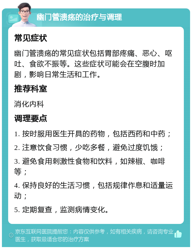 幽门管溃疡的治疗与调理 常见症状 幽门管溃疡的常见症状包括胃部疼痛、恶心、呕吐、食欲不振等。这些症状可能会在空腹时加剧，影响日常生活和工作。 推荐科室 消化内科 调理要点 1. 按时服用医生开具的药物，包括西药和中药； 2. 注意饮食习惯，少吃多餐，避免过度饥饿； 3. 避免食用刺激性食物和饮料，如辣椒、咖啡等； 4. 保持良好的生活习惯，包括规律作息和适量运动； 5. 定期复查，监测病情变化。