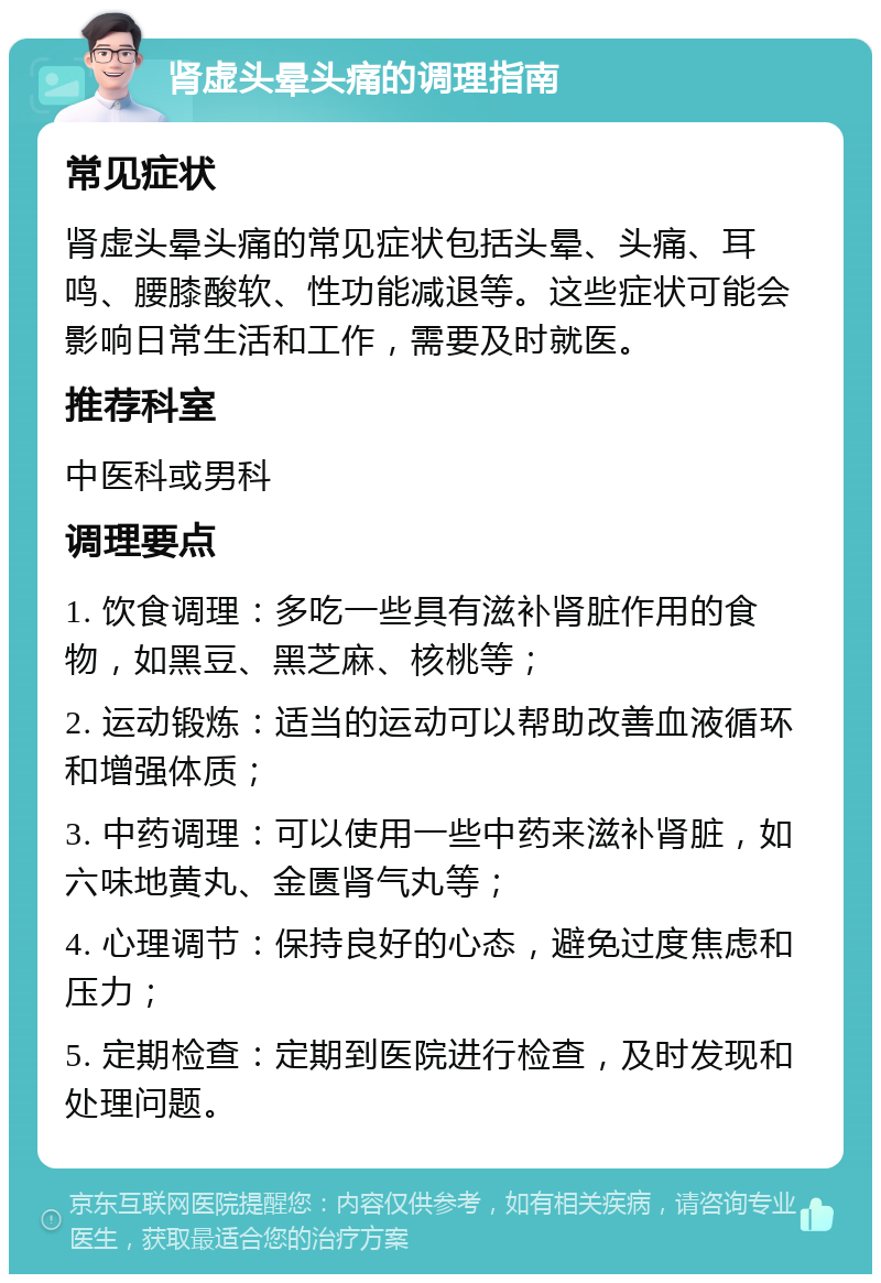 肾虚头晕头痛的调理指南 常见症状 肾虚头晕头痛的常见症状包括头晕、头痛、耳鸣、腰膝酸软、性功能减退等。这些症状可能会影响日常生活和工作，需要及时就医。 推荐科室 中医科或男科 调理要点 1. 饮食调理：多吃一些具有滋补肾脏作用的食物，如黑豆、黑芝麻、核桃等； 2. 运动锻炼：适当的运动可以帮助改善血液循环和增强体质； 3. 中药调理：可以使用一些中药来滋补肾脏，如六味地黄丸、金匮肾气丸等； 4. 心理调节：保持良好的心态，避免过度焦虑和压力； 5. 定期检查：定期到医院进行检查，及时发现和处理问题。