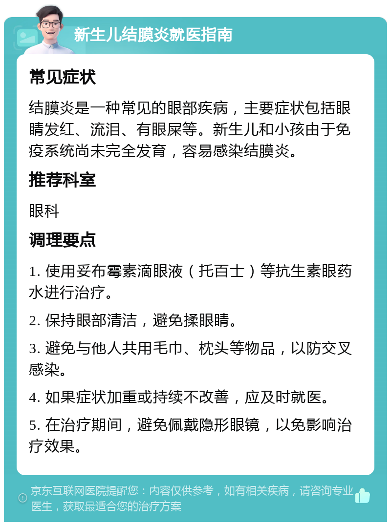 新生儿结膜炎就医指南 常见症状 结膜炎是一种常见的眼部疾病，主要症状包括眼睛发红、流泪、有眼屎等。新生儿和小孩由于免疫系统尚未完全发育，容易感染结膜炎。 推荐科室 眼科 调理要点 1. 使用妥布霉素滴眼液（托百士）等抗生素眼药水进行治疗。 2. 保持眼部清洁，避免揉眼睛。 3. 避免与他人共用毛巾、枕头等物品，以防交叉感染。 4. 如果症状加重或持续不改善，应及时就医。 5. 在治疗期间，避免佩戴隐形眼镜，以免影响治疗效果。