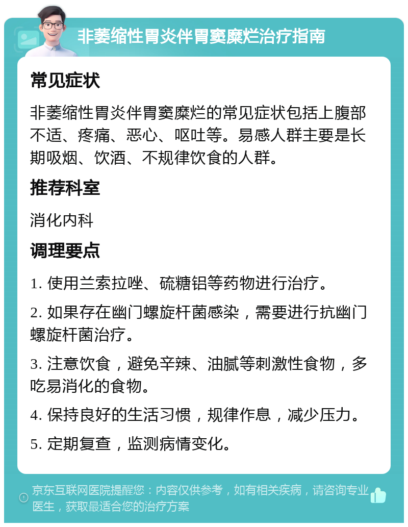 非萎缩性胃炎伴胃窦糜烂治疗指南 常见症状 非萎缩性胃炎伴胃窦糜烂的常见症状包括上腹部不适、疼痛、恶心、呕吐等。易感人群主要是长期吸烟、饮酒、不规律饮食的人群。 推荐科室 消化内科 调理要点 1. 使用兰索拉唑、硫糖铝等药物进行治疗。 2. 如果存在幽门螺旋杆菌感染，需要进行抗幽门螺旋杆菌治疗。 3. 注意饮食，避免辛辣、油腻等刺激性食物，多吃易消化的食物。 4. 保持良好的生活习惯，规律作息，减少压力。 5. 定期复查，监测病情变化。