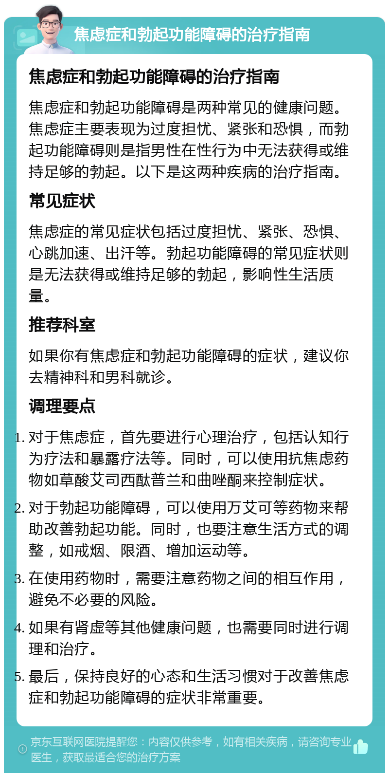 焦虑症和勃起功能障碍的治疗指南 焦虑症和勃起功能障碍的治疗指南 焦虑症和勃起功能障碍是两种常见的健康问题。焦虑症主要表现为过度担忧、紧张和恐惧，而勃起功能障碍则是指男性在性行为中无法获得或维持足够的勃起。以下是这两种疾病的治疗指南。 常见症状 焦虑症的常见症状包括过度担忧、紧张、恐惧、心跳加速、出汗等。勃起功能障碍的常见症状则是无法获得或维持足够的勃起，影响性生活质量。 推荐科室 如果你有焦虑症和勃起功能障碍的症状，建议你去精神科和男科就诊。 调理要点 对于焦虑症，首先要进行心理治疗，包括认知行为疗法和暴露疗法等。同时，可以使用抗焦虑药物如草酸艾司西酞普兰和曲唑酮来控制症状。 对于勃起功能障碍，可以使用万艾可等药物来帮助改善勃起功能。同时，也要注意生活方式的调整，如戒烟、限酒、增加运动等。 在使用药物时，需要注意药物之间的相互作用，避免不必要的风险。 如果有肾虚等其他健康问题，也需要同时进行调理和治疗。 最后，保持良好的心态和生活习惯对于改善焦虑症和勃起功能障碍的症状非常重要。