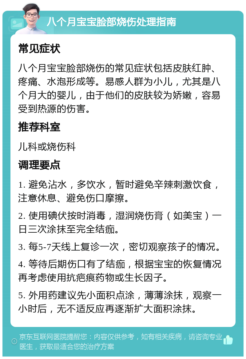 八个月宝宝脸部烧伤处理指南 常见症状 八个月宝宝脸部烧伤的常见症状包括皮肤红肿、疼痛、水泡形成等。易感人群为小儿，尤其是八个月大的婴儿，由于他们的皮肤较为娇嫩，容易受到热源的伤害。 推荐科室 儿科或烧伤科 调理要点 1. 避免沾水，多饮水，暂时避免辛辣刺激饮食，注意休息、避免伤口摩擦。 2. 使用碘伏按时消毒，湿润烧伤膏（如美宝）一日三次涂抹至完全结痂。 3. 每5-7天线上复诊一次，密切观察孩子的情况。 4. 等待后期伤口有了结痂，根据宝宝的恢复情况再考虑使用抗疤痕药物或生长因子。 5. 外用药建议先小面积点涂，薄薄涂抹，观察一小时后，无不适反应再逐渐扩大面积涂抹。