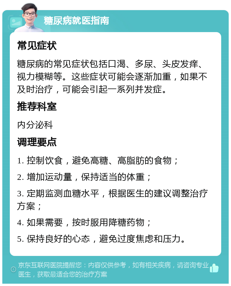 糖尿病就医指南 常见症状 糖尿病的常见症状包括口渴、多尿、头皮发痒、视力模糊等。这些症状可能会逐渐加重，如果不及时治疗，可能会引起一系列并发症。 推荐科室 内分泌科 调理要点 1. 控制饮食，避免高糖、高脂肪的食物； 2. 增加运动量，保持适当的体重； 3. 定期监测血糖水平，根据医生的建议调整治疗方案； 4. 如果需要，按时服用降糖药物； 5. 保持良好的心态，避免过度焦虑和压力。