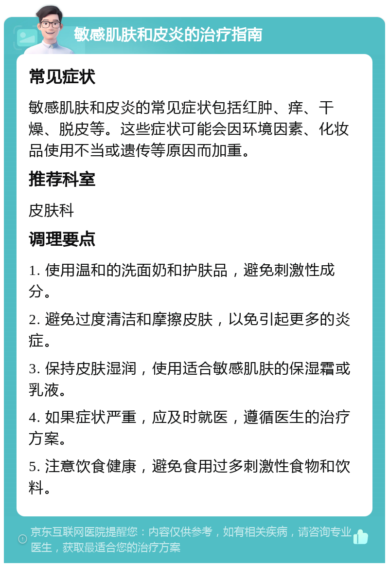 敏感肌肤和皮炎的治疗指南 常见症状 敏感肌肤和皮炎的常见症状包括红肿、痒、干燥、脱皮等。这些症状可能会因环境因素、化妆品使用不当或遗传等原因而加重。 推荐科室 皮肤科 调理要点 1. 使用温和的洗面奶和护肤品，避免刺激性成分。 2. 避免过度清洁和摩擦皮肤，以免引起更多的炎症。 3. 保持皮肤湿润，使用适合敏感肌肤的保湿霜或乳液。 4. 如果症状严重，应及时就医，遵循医生的治疗方案。 5. 注意饮食健康，避免食用过多刺激性食物和饮料。