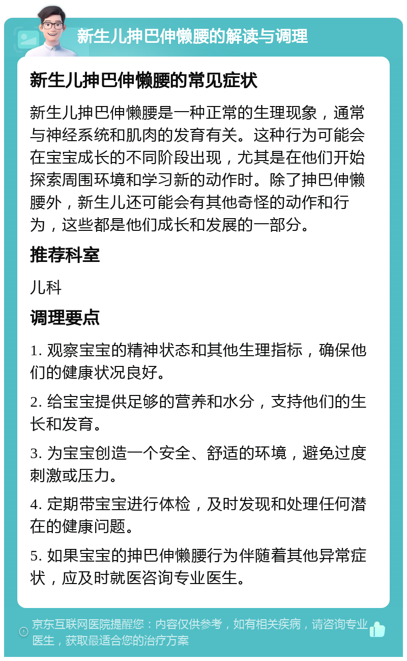 新生儿抻巴伸懒腰的解读与调理 新生儿抻巴伸懒腰的常见症状 新生儿抻巴伸懒腰是一种正常的生理现象，通常与神经系统和肌肉的发育有关。这种行为可能会在宝宝成长的不同阶段出现，尤其是在他们开始探索周围环境和学习新的动作时。除了抻巴伸懒腰外，新生儿还可能会有其他奇怪的动作和行为，这些都是他们成长和发展的一部分。 推荐科室 儿科 调理要点 1. 观察宝宝的精神状态和其他生理指标，确保他们的健康状况良好。 2. 给宝宝提供足够的营养和水分，支持他们的生长和发育。 3. 为宝宝创造一个安全、舒适的环境，避免过度刺激或压力。 4. 定期带宝宝进行体检，及时发现和处理任何潜在的健康问题。 5. 如果宝宝的抻巴伸懒腰行为伴随着其他异常症状，应及时就医咨询专业医生。