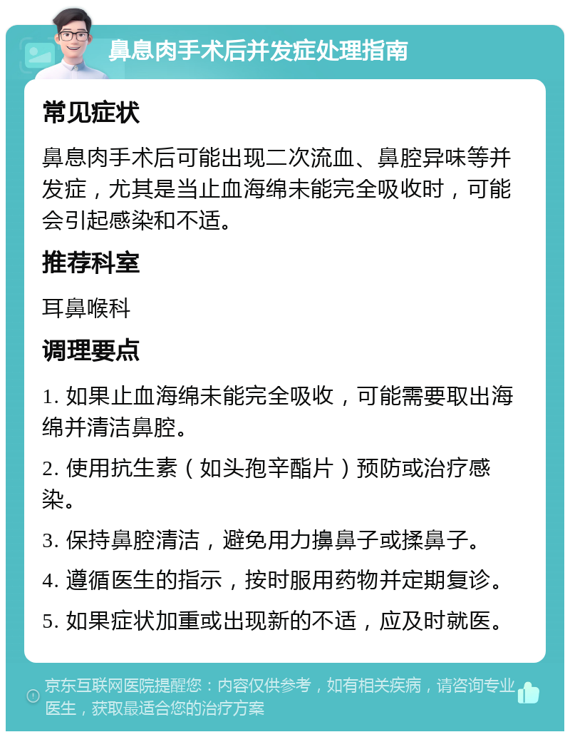 鼻息肉手术后并发症处理指南 常见症状 鼻息肉手术后可能出现二次流血、鼻腔异味等并发症，尤其是当止血海绵未能完全吸收时，可能会引起感染和不适。 推荐科室 耳鼻喉科 调理要点 1. 如果止血海绵未能完全吸收，可能需要取出海绵并清洁鼻腔。 2. 使用抗生素（如头孢辛酯片）预防或治疗感染。 3. 保持鼻腔清洁，避免用力擤鼻子或揉鼻子。 4. 遵循医生的指示，按时服用药物并定期复诊。 5. 如果症状加重或出现新的不适，应及时就医。