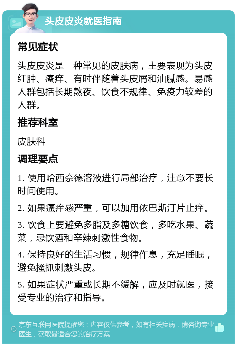 头皮皮炎就医指南 常见症状 头皮皮炎是一种常见的皮肤病，主要表现为头皮红肿、瘙痒、有时伴随着头皮屑和油腻感。易感人群包括长期熬夜、饮食不规律、免疫力较差的人群。 推荐科室 皮肤科 调理要点 1. 使用哈西奈德溶液进行局部治疗，注意不要长时间使用。 2. 如果瘙痒感严重，可以加用依巴斯汀片止痒。 3. 饮食上要避免多脂及多糖饮食，多吃水果、蔬菜，忌饮酒和辛辣刺激性食物。 4. 保持良好的生活习惯，规律作息，充足睡眠，避免搔抓刺激头皮。 5. 如果症状严重或长期不缓解，应及时就医，接受专业的治疗和指导。