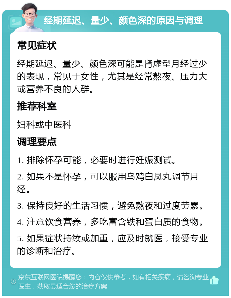 经期延迟、量少、颜色深的原因与调理 常见症状 经期延迟、量少、颜色深可能是肾虚型月经过少的表现，常见于女性，尤其是经常熬夜、压力大或营养不良的人群。 推荐科室 妇科或中医科 调理要点 1. 排除怀孕可能，必要时进行妊娠测试。 2. 如果不是怀孕，可以服用乌鸡白凤丸调节月经。 3. 保持良好的生活习惯，避免熬夜和过度劳累。 4. 注意饮食营养，多吃富含铁和蛋白质的食物。 5. 如果症状持续或加重，应及时就医，接受专业的诊断和治疗。