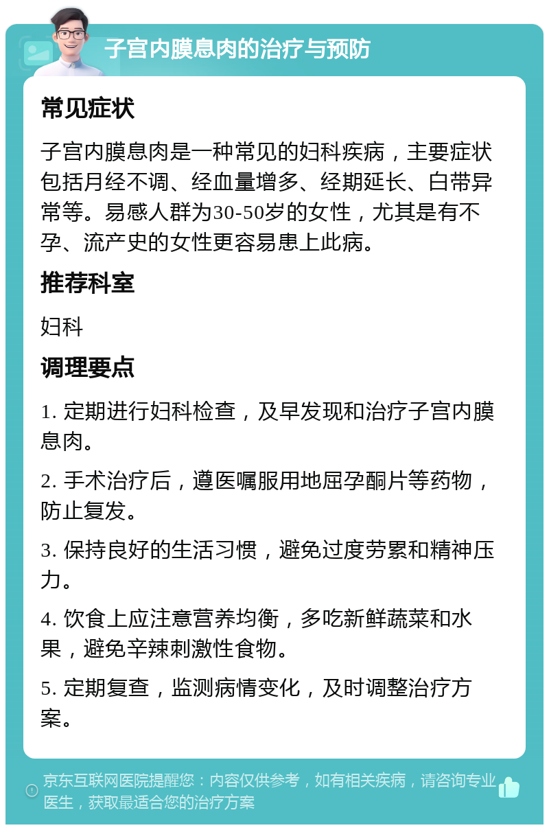 子宫内膜息肉的治疗与预防 常见症状 子宫内膜息肉是一种常见的妇科疾病，主要症状包括月经不调、经血量增多、经期延长、白带异常等。易感人群为30-50岁的女性，尤其是有不孕、流产史的女性更容易患上此病。 推荐科室 妇科 调理要点 1. 定期进行妇科检查，及早发现和治疗子宫内膜息肉。 2. 手术治疗后，遵医嘱服用地屈孕酮片等药物，防止复发。 3. 保持良好的生活习惯，避免过度劳累和精神压力。 4. 饮食上应注意营养均衡，多吃新鲜蔬菜和水果，避免辛辣刺激性食物。 5. 定期复查，监测病情变化，及时调整治疗方案。