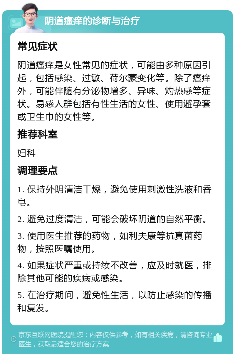 阴道瘙痒的诊断与治疗 常见症状 阴道瘙痒是女性常见的症状，可能由多种原因引起，包括感染、过敏、荷尔蒙变化等。除了瘙痒外，可能伴随有分泌物增多、异味、灼热感等症状。易感人群包括有性生活的女性、使用避孕套或卫生巾的女性等。 推荐科室 妇科 调理要点 1. 保持外阴清洁干燥，避免使用刺激性洗液和香皂。 2. 避免过度清洁，可能会破坏阴道的自然平衡。 3. 使用医生推荐的药物，如利夫康等抗真菌药物，按照医嘱使用。 4. 如果症状严重或持续不改善，应及时就医，排除其他可能的疾病或感染。 5. 在治疗期间，避免性生活，以防止感染的传播和复发。