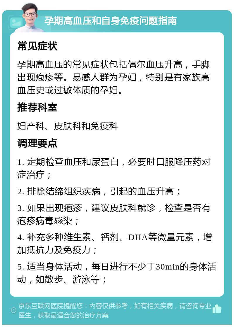 孕期高血压和自身免疫问题指南 常见症状 孕期高血压的常见症状包括偶尔血压升高，手脚出现疱疹等。易感人群为孕妇，特别是有家族高血压史或过敏体质的孕妇。 推荐科室 妇产科、皮肤科和免疫科 调理要点 1. 定期检查血压和尿蛋白，必要时口服降压药对症治疗； 2. 排除结缔组织疾病，引起的血压升高； 3. 如果出现疱疹，建议皮肤科就诊，检查是否有疱疹病毒感染； 4. 补充多种维生素、钙剂、DHA等微量元素，增加抵抗力及免疫力； 5. 适当身体活动，每日进行不少于30min的身体活动，如散步、游泳等；