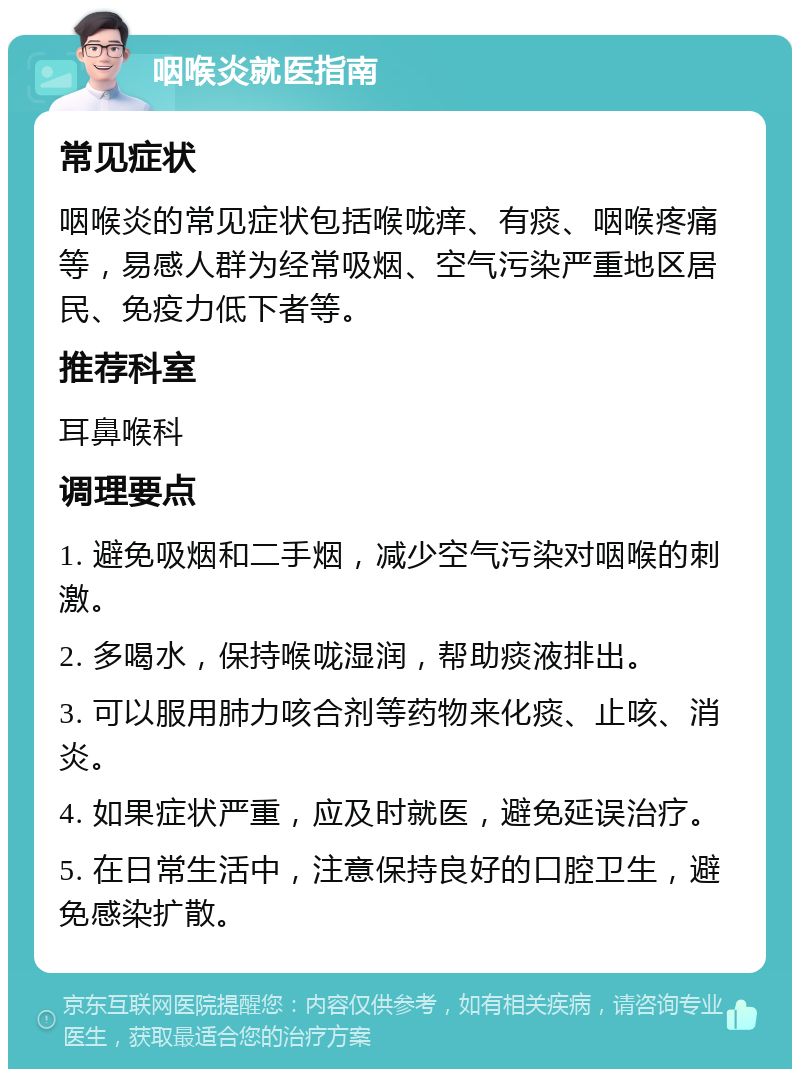 咽喉炎就医指南 常见症状 咽喉炎的常见症状包括喉咙痒、有痰、咽喉疼痛等，易感人群为经常吸烟、空气污染严重地区居民、免疫力低下者等。 推荐科室 耳鼻喉科 调理要点 1. 避免吸烟和二手烟，减少空气污染对咽喉的刺激。 2. 多喝水，保持喉咙湿润，帮助痰液排出。 3. 可以服用肺力咳合剂等药物来化痰、止咳、消炎。 4. 如果症状严重，应及时就医，避免延误治疗。 5. 在日常生活中，注意保持良好的口腔卫生，避免感染扩散。