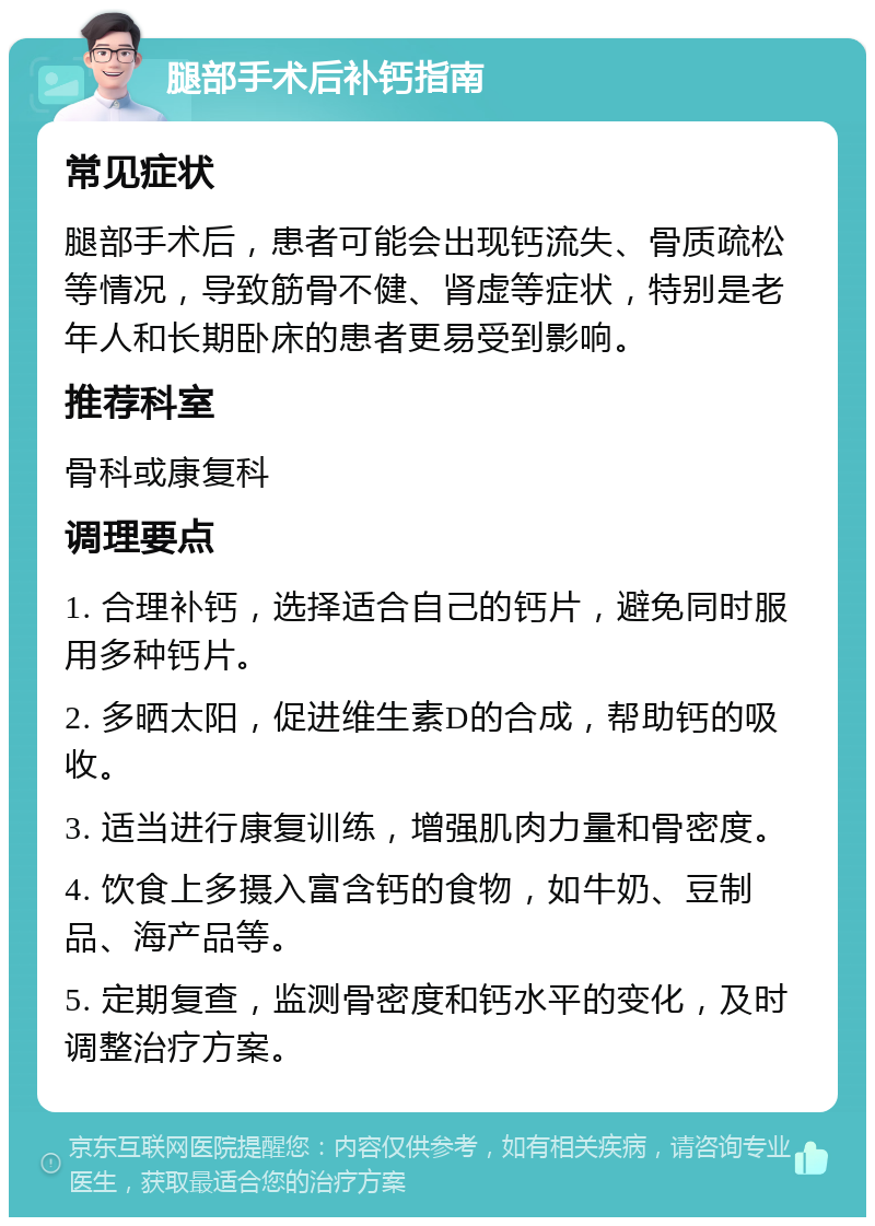 腿部手术后补钙指南 常见症状 腿部手术后，患者可能会出现钙流失、骨质疏松等情况，导致筋骨不健、肾虚等症状，特别是老年人和长期卧床的患者更易受到影响。 推荐科室 骨科或康复科 调理要点 1. 合理补钙，选择适合自己的钙片，避免同时服用多种钙片。 2. 多晒太阳，促进维生素D的合成，帮助钙的吸收。 3. 适当进行康复训练，增强肌肉力量和骨密度。 4. 饮食上多摄入富含钙的食物，如牛奶、豆制品、海产品等。 5. 定期复查，监测骨密度和钙水平的变化，及时调整治疗方案。