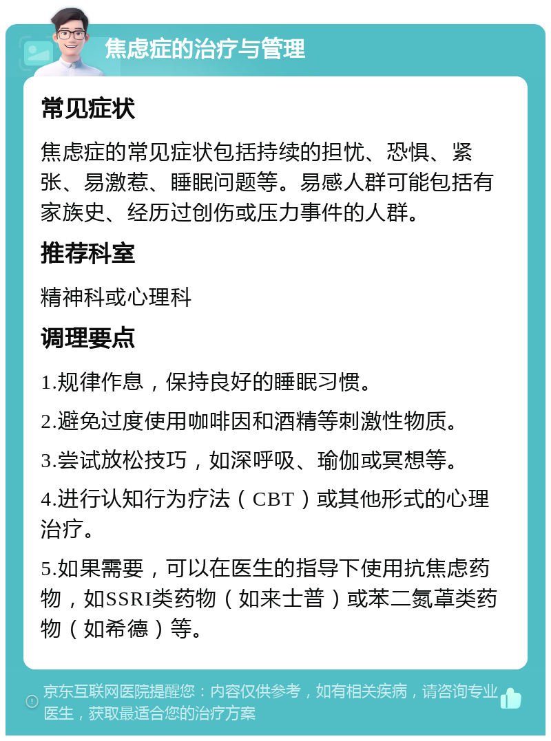 焦虑症的治疗与管理 常见症状 焦虑症的常见症状包括持续的担忧、恐惧、紧张、易激惹、睡眠问题等。易感人群可能包括有家族史、经历过创伤或压力事件的人群。 推荐科室 精神科或心理科 调理要点 1.规律作息，保持良好的睡眠习惯。 2.避免过度使用咖啡因和酒精等刺激性物质。 3.尝试放松技巧，如深呼吸、瑜伽或冥想等。 4.进行认知行为疗法（CBT）或其他形式的心理治疗。 5.如果需要，可以在医生的指导下使用抗焦虑药物，如SSRI类药物（如来士普）或苯二氮䓬类药物（如希德）等。