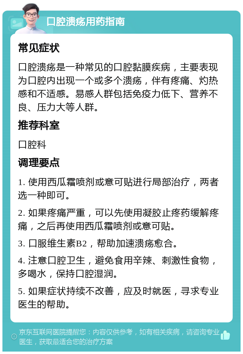 口腔溃疡用药指南 常见症状 口腔溃疡是一种常见的口腔黏膜疾病，主要表现为口腔内出现一个或多个溃疡，伴有疼痛、灼热感和不适感。易感人群包括免疫力低下、营养不良、压力大等人群。 推荐科室 口腔科 调理要点 1. 使用西瓜霜喷剂或意可贴进行局部治疗，两者选一种即可。 2. 如果疼痛严重，可以先使用凝胶止疼药缓解疼痛，之后再使用西瓜霜喷剂或意可贴。 3. 口服维生素B2，帮助加速溃疡愈合。 4. 注意口腔卫生，避免食用辛辣、刺激性食物，多喝水，保持口腔湿润。 5. 如果症状持续不改善，应及时就医，寻求专业医生的帮助。