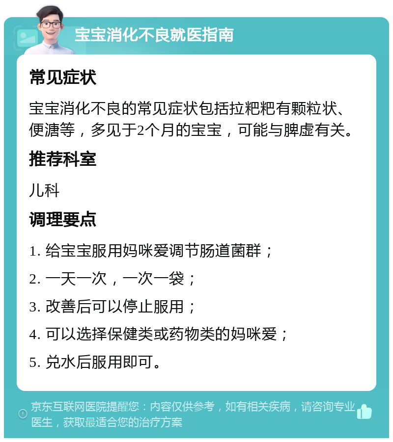 宝宝消化不良就医指南 常见症状 宝宝消化不良的常见症状包括拉粑粑有颗粒状、便溏等，多见于2个月的宝宝，可能与脾虚有关。 推荐科室 儿科 调理要点 1. 给宝宝服用妈咪爱调节肠道菌群； 2. 一天一次，一次一袋； 3. 改善后可以停止服用； 4. 可以选择保健类或药物类的妈咪爱； 5. 兑水后服用即可。