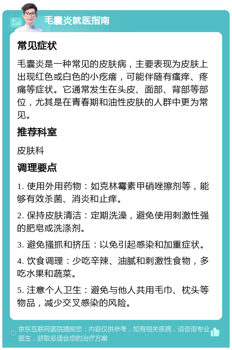 毛囊炎就医指南 常见症状 毛囊炎是一种常见的皮肤病，主要表现为皮肤上出现红色或白色的小疙瘩，可能伴随有瘙痒、疼痛等症状。它通常发生在头皮、面部、背部等部位，尤其是在青春期和油性皮肤的人群中更为常见。 推荐科室 皮肤科 调理要点 1. 使用外用药物：如克林霉素甲硝唑擦剂等，能够有效杀菌、消炎和止痒。 2. 保持皮肤清洁：定期洗澡，避免使用刺激性强的肥皂或洗涤剂。 3. 避免搔抓和挤压：以免引起感染和加重症状。 4. 饮食调理：少吃辛辣、油腻和刺激性食物，多吃水果和蔬菜。 5. 注意个人卫生：避免与他人共用毛巾、枕头等物品，减少交叉感染的风险。