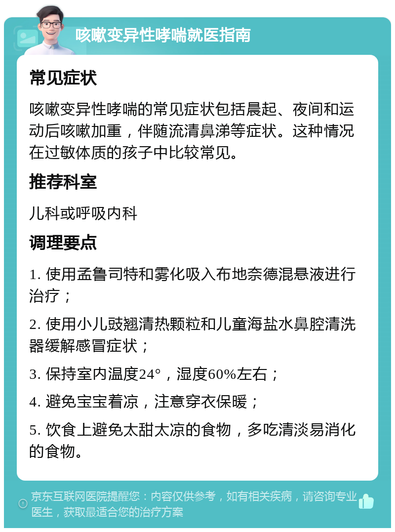 咳嗽变异性哮喘就医指南 常见症状 咳嗽变异性哮喘的常见症状包括晨起、夜间和运动后咳嗽加重，伴随流清鼻涕等症状。这种情况在过敏体质的孩子中比较常见。 推荐科室 儿科或呼吸内科 调理要点 1. 使用孟鲁司特和雾化吸入布地奈德混悬液进行治疗； 2. 使用小儿豉翘清热颗粒和儿童海盐水鼻腔清洗器缓解感冒症状； 3. 保持室内温度24°，湿度60%左右； 4. 避免宝宝着凉，注意穿衣保暖； 5. 饮食上避免太甜太凉的食物，多吃清淡易消化的食物。