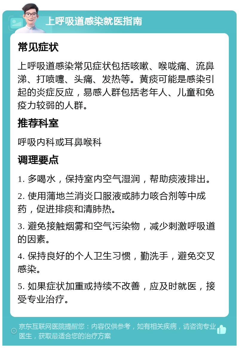 上呼吸道感染就医指南 常见症状 上呼吸道感染常见症状包括咳嗽、喉咙痛、流鼻涕、打喷嚏、头痛、发热等。黄痰可能是感染引起的炎症反应，易感人群包括老年人、儿童和免疫力较弱的人群。 推荐科室 呼吸内科或耳鼻喉科 调理要点 1. 多喝水，保持室内空气湿润，帮助痰液排出。 2. 使用蒲地兰消炎口服液或肺力咳合剂等中成药，促进排痰和清肺热。 3. 避免接触烟雾和空气污染物，减少刺激呼吸道的因素。 4. 保持良好的个人卫生习惯，勤洗手，避免交叉感染。 5. 如果症状加重或持续不改善，应及时就医，接受专业治疗。