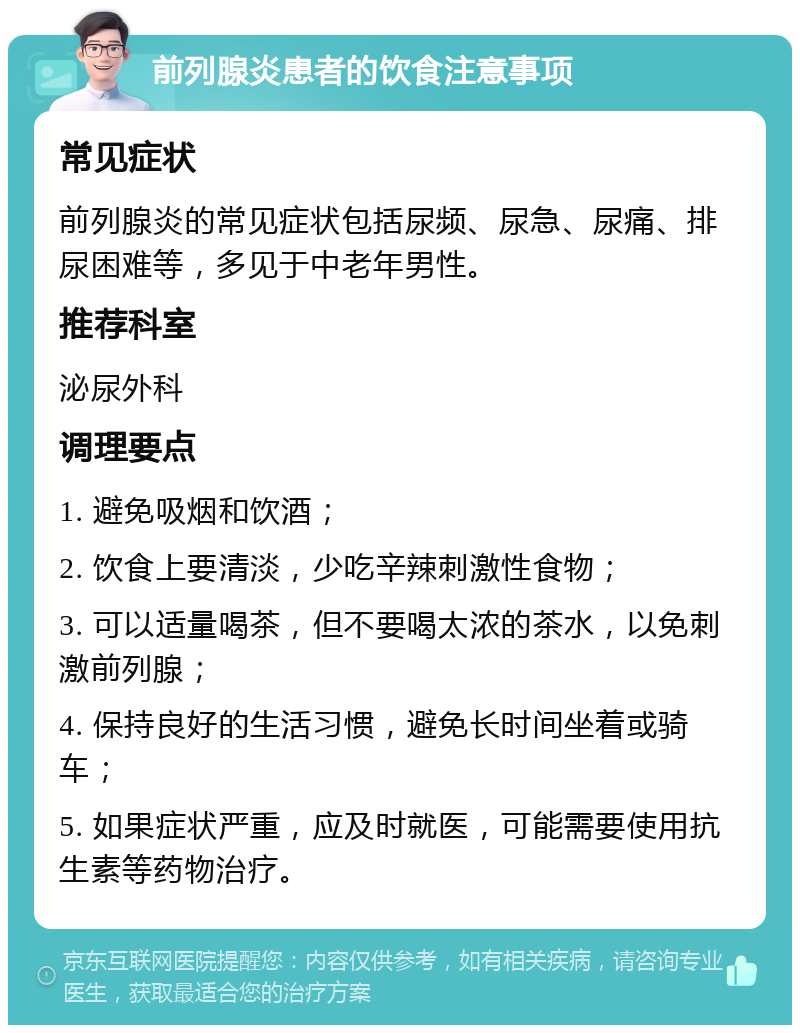 前列腺炎患者的饮食注意事项 常见症状 前列腺炎的常见症状包括尿频、尿急、尿痛、排尿困难等，多见于中老年男性。 推荐科室 泌尿外科 调理要点 1. 避免吸烟和饮酒； 2. 饮食上要清淡，少吃辛辣刺激性食物； 3. 可以适量喝茶，但不要喝太浓的茶水，以免刺激前列腺； 4. 保持良好的生活习惯，避免长时间坐着或骑车； 5. 如果症状严重，应及时就医，可能需要使用抗生素等药物治疗。