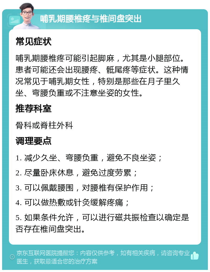 哺乳期腰椎疼与椎间盘突出 常见症状 哺乳期腰椎疼可能引起脚麻，尤其是小腿部位。患者可能还会出现腰疼、骶尾疼等症状。这种情况常见于哺乳期女性，特别是那些在月子里久坐、弯腰负重或不注意坐姿的女性。 推荐科室 骨科或脊柱外科 调理要点 1. 减少久坐、弯腰负重，避免不良坐姿； 2. 尽量卧床休息，避免过度劳累； 3. 可以佩戴腰围，对腰椎有保护作用； 4. 可以做热敷或针灸缓解疼痛； 5. 如果条件允许，可以进行磁共振检查以确定是否存在椎间盘突出。