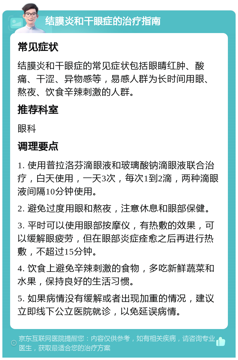 结膜炎和干眼症的治疗指南 常见症状 结膜炎和干眼症的常见症状包括眼睛红肿、酸痛、干涩、异物感等，易感人群为长时间用眼、熬夜、饮食辛辣刺激的人群。 推荐科室 眼科 调理要点 1. 使用普拉洛芬滴眼液和玻璃酸钠滴眼液联合治疗，白天使用，一天3次，每次1到2滴，两种滴眼液间隔10分钟使用。 2. 避免过度用眼和熬夜，注意休息和眼部保健。 3. 平时可以使用眼部按摩仪，有热敷的效果，可以缓解眼疲劳，但在眼部炎症痊愈之后再进行热敷，不超过15分钟。 4. 饮食上避免辛辣刺激的食物，多吃新鲜蔬菜和水果，保持良好的生活习惯。 5. 如果病情没有缓解或者出现加重的情况，建议立即线下公立医院就诊，以免延误病情。