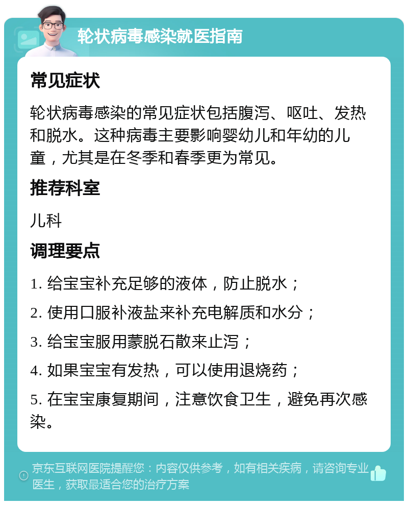 轮状病毒感染就医指南 常见症状 轮状病毒感染的常见症状包括腹泻、呕吐、发热和脱水。这种病毒主要影响婴幼儿和年幼的儿童，尤其是在冬季和春季更为常见。 推荐科室 儿科 调理要点 1. 给宝宝补充足够的液体，防止脱水； 2. 使用口服补液盐来补充电解质和水分； 3. 给宝宝服用蒙脱石散来止泻； 4. 如果宝宝有发热，可以使用退烧药； 5. 在宝宝康复期间，注意饮食卫生，避免再次感染。