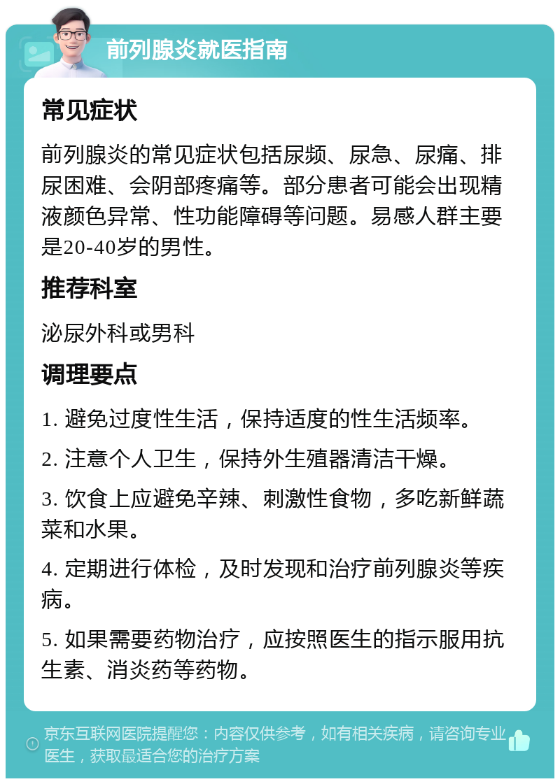 前列腺炎就医指南 常见症状 前列腺炎的常见症状包括尿频、尿急、尿痛、排尿困难、会阴部疼痛等。部分患者可能会出现精液颜色异常、性功能障碍等问题。易感人群主要是20-40岁的男性。 推荐科室 泌尿外科或男科 调理要点 1. 避免过度性生活，保持适度的性生活频率。 2. 注意个人卫生，保持外生殖器清洁干燥。 3. 饮食上应避免辛辣、刺激性食物，多吃新鲜蔬菜和水果。 4. 定期进行体检，及时发现和治疗前列腺炎等疾病。 5. 如果需要药物治疗，应按照医生的指示服用抗生素、消炎药等药物。