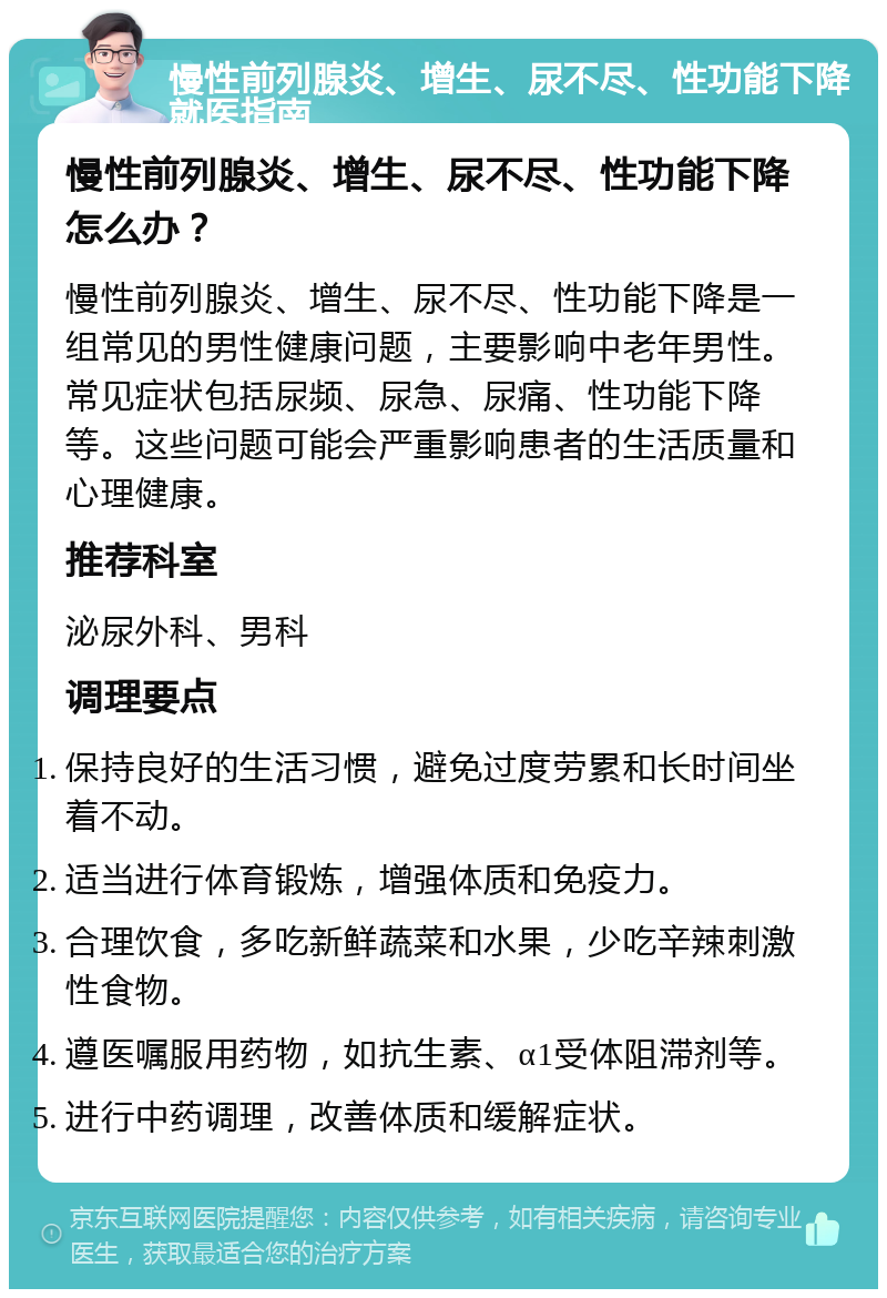 慢性前列腺炎、增生、尿不尽、性功能下降就医指南 慢性前列腺炎、增生、尿不尽、性功能下降怎么办？ 慢性前列腺炎、增生、尿不尽、性功能下降是一组常见的男性健康问题，主要影响中老年男性。常见症状包括尿频、尿急、尿痛、性功能下降等。这些问题可能会严重影响患者的生活质量和心理健康。 推荐科室 泌尿外科、男科 调理要点 保持良好的生活习惯，避免过度劳累和长时间坐着不动。 适当进行体育锻炼，增强体质和免疫力。 合理饮食，多吃新鲜蔬菜和水果，少吃辛辣刺激性食物。 遵医嘱服用药物，如抗生素、α1受体阻滞剂等。 进行中药调理，改善体质和缓解症状。