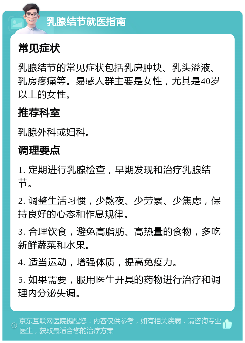 乳腺结节就医指南 常见症状 乳腺结节的常见症状包括乳房肿块、乳头溢液、乳房疼痛等。易感人群主要是女性，尤其是40岁以上的女性。 推荐科室 乳腺外科或妇科。 调理要点 1. 定期进行乳腺检查，早期发现和治疗乳腺结节。 2. 调整生活习惯，少熬夜、少劳累、少焦虑，保持良好的心态和作息规律。 3. 合理饮食，避免高脂肪、高热量的食物，多吃新鲜蔬菜和水果。 4. 适当运动，增强体质，提高免疫力。 5. 如果需要，服用医生开具的药物进行治疗和调理内分泌失调。