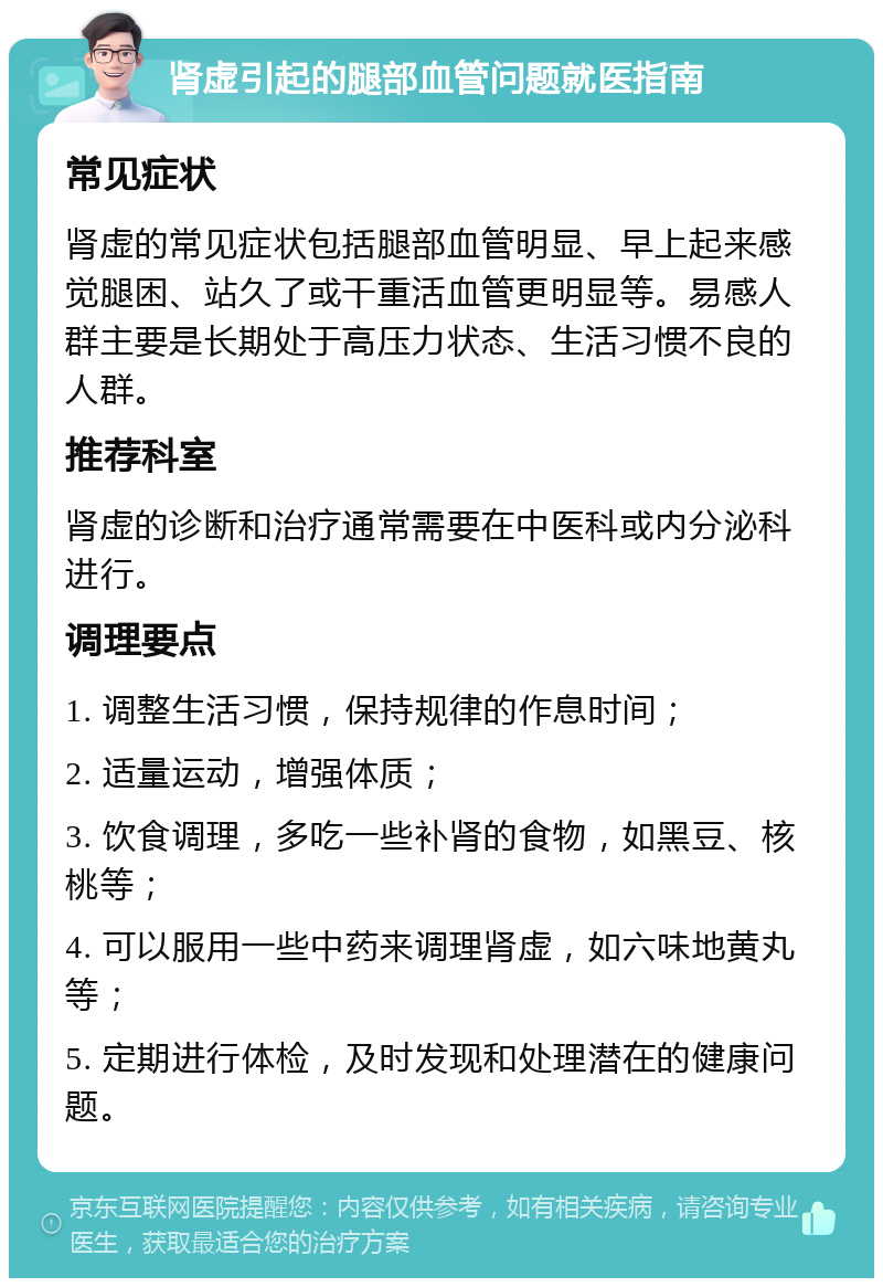 肾虚引起的腿部血管问题就医指南 常见症状 肾虚的常见症状包括腿部血管明显、早上起来感觉腿困、站久了或干重活血管更明显等。易感人群主要是长期处于高压力状态、生活习惯不良的人群。 推荐科室 肾虚的诊断和治疗通常需要在中医科或内分泌科进行。 调理要点 1. 调整生活习惯，保持规律的作息时间； 2. 适量运动，增强体质； 3. 饮食调理，多吃一些补肾的食物，如黑豆、核桃等； 4. 可以服用一些中药来调理肾虚，如六味地黄丸等； 5. 定期进行体检，及时发现和处理潜在的健康问题。