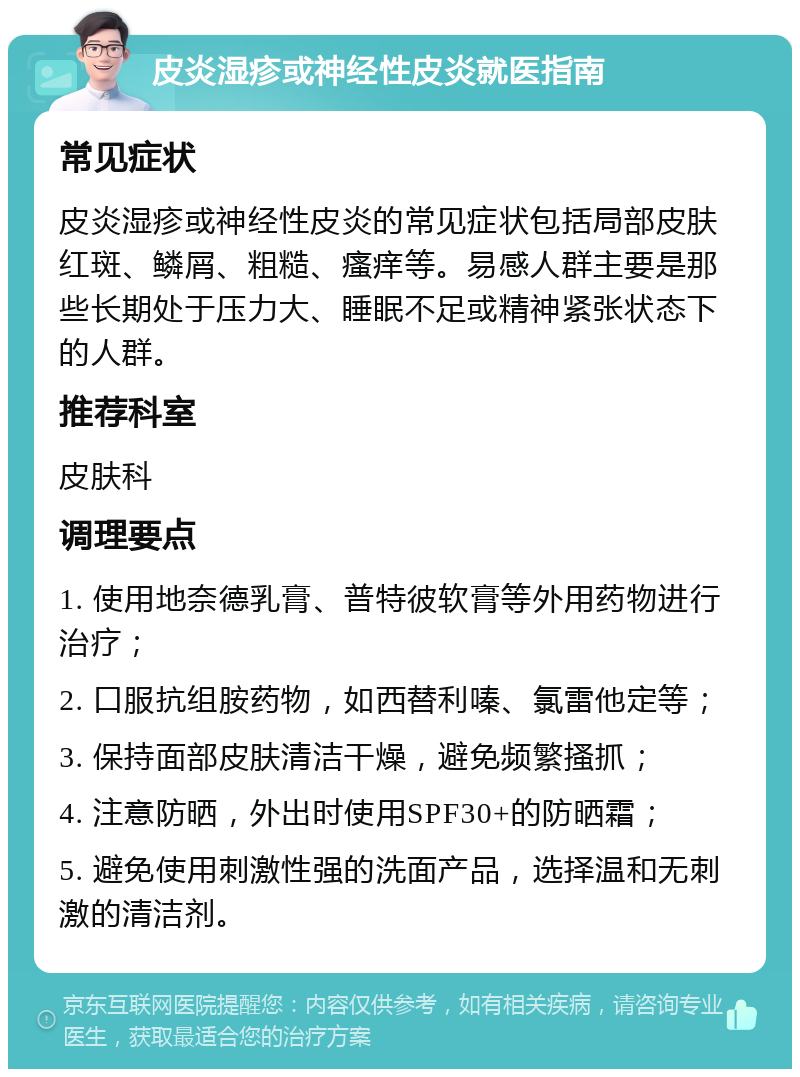 皮炎湿疹或神经性皮炎就医指南 常见症状 皮炎湿疹或神经性皮炎的常见症状包括局部皮肤红斑、鳞屑、粗糙、瘙痒等。易感人群主要是那些长期处于压力大、睡眠不足或精神紧张状态下的人群。 推荐科室 皮肤科 调理要点 1. 使用地奈德乳膏、普特彼软膏等外用药物进行治疗； 2. 口服抗组胺药物，如西替利嗪、氯雷他定等； 3. 保持面部皮肤清洁干燥，避免频繁搔抓； 4. 注意防晒，外出时使用SPF30+的防晒霜； 5. 避免使用刺激性强的洗面产品，选择温和无刺激的清洁剂。