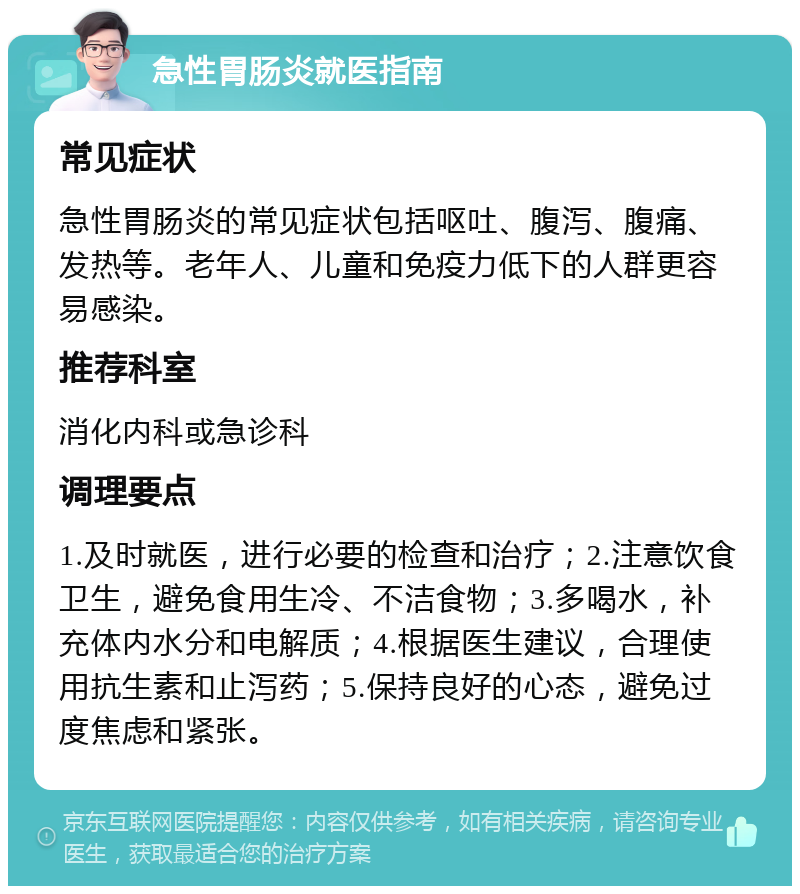 急性胃肠炎就医指南 常见症状 急性胃肠炎的常见症状包括呕吐、腹泻、腹痛、发热等。老年人、儿童和免疫力低下的人群更容易感染。 推荐科室 消化内科或急诊科 调理要点 1.及时就医，进行必要的检查和治疗；2.注意饮食卫生，避免食用生冷、不洁食物；3.多喝水，补充体内水分和电解质；4.根据医生建议，合理使用抗生素和止泻药；5.保持良好的心态，避免过度焦虑和紧张。