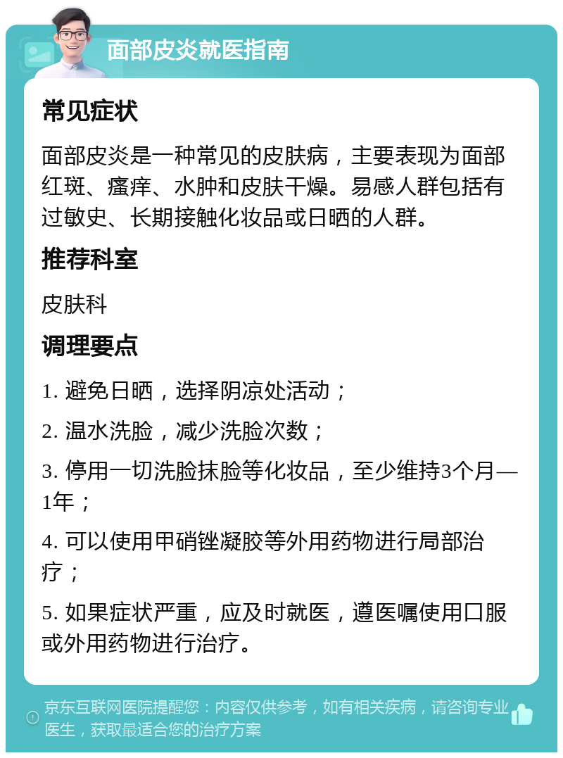 面部皮炎就医指南 常见症状 面部皮炎是一种常见的皮肤病，主要表现为面部红斑、瘙痒、水肿和皮肤干燥。易感人群包括有过敏史、长期接触化妆品或日晒的人群。 推荐科室 皮肤科 调理要点 1. 避免日晒，选择阴凉处活动； 2. 温水洗脸，减少洗脸次数； 3. 停用一切洗脸抹脸等化妆品，至少维持3个月—1年； 4. 可以使用甲硝锉凝胶等外用药物进行局部治疗； 5. 如果症状严重，应及时就医，遵医嘱使用口服或外用药物进行治疗。