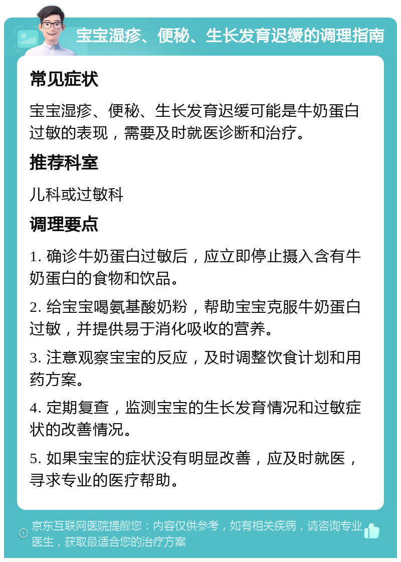 宝宝湿疹、便秘、生长发育迟缓的调理指南 常见症状 宝宝湿疹、便秘、生长发育迟缓可能是牛奶蛋白过敏的表现，需要及时就医诊断和治疗。 推荐科室 儿科或过敏科 调理要点 1. 确诊牛奶蛋白过敏后，应立即停止摄入含有牛奶蛋白的食物和饮品。 2. 给宝宝喝氨基酸奶粉，帮助宝宝克服牛奶蛋白过敏，并提供易于消化吸收的营养。 3. 注意观察宝宝的反应，及时调整饮食计划和用药方案。 4. 定期复查，监测宝宝的生长发育情况和过敏症状的改善情况。 5. 如果宝宝的症状没有明显改善，应及时就医，寻求专业的医疗帮助。