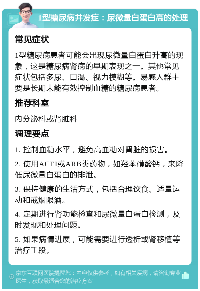 1型糖尿病并发症：尿微量白蛋白高的处理 常见症状 1型糖尿病患者可能会出现尿微量白蛋白升高的现象，这是糖尿病肾病的早期表现之一。其他常见症状包括多尿、口渴、视力模糊等。易感人群主要是长期未能有效控制血糖的糖尿病患者。 推荐科室 内分泌科或肾脏科 调理要点 1. 控制血糖水平，避免高血糖对肾脏的损害。 2. 使用ACEI或ARB类药物，如羟苯磺酸钙，来降低尿微量白蛋白的排泄。 3. 保持健康的生活方式，包括合理饮食、适量运动和戒烟限酒。 4. 定期进行肾功能检查和尿微量白蛋白检测，及时发现和处理问题。 5. 如果病情进展，可能需要进行透析或肾移植等治疗手段。