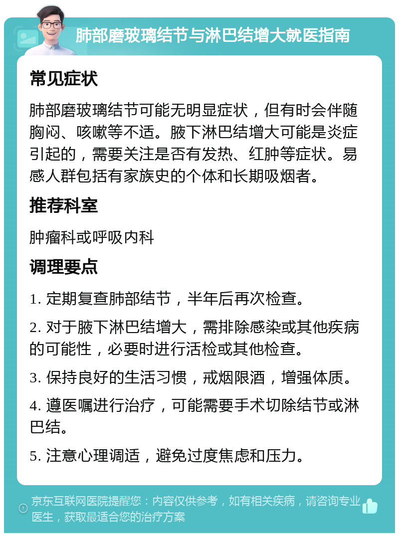 肺部磨玻璃结节与淋巴结增大就医指南 常见症状 肺部磨玻璃结节可能无明显症状，但有时会伴随胸闷、咳嗽等不适。腋下淋巴结增大可能是炎症引起的，需要关注是否有发热、红肿等症状。易感人群包括有家族史的个体和长期吸烟者。 推荐科室 肿瘤科或呼吸内科 调理要点 1. 定期复查肺部结节，半年后再次检查。 2. 对于腋下淋巴结增大，需排除感染或其他疾病的可能性，必要时进行活检或其他检查。 3. 保持良好的生活习惯，戒烟限酒，增强体质。 4. 遵医嘱进行治疗，可能需要手术切除结节或淋巴结。 5. 注意心理调适，避免过度焦虑和压力。