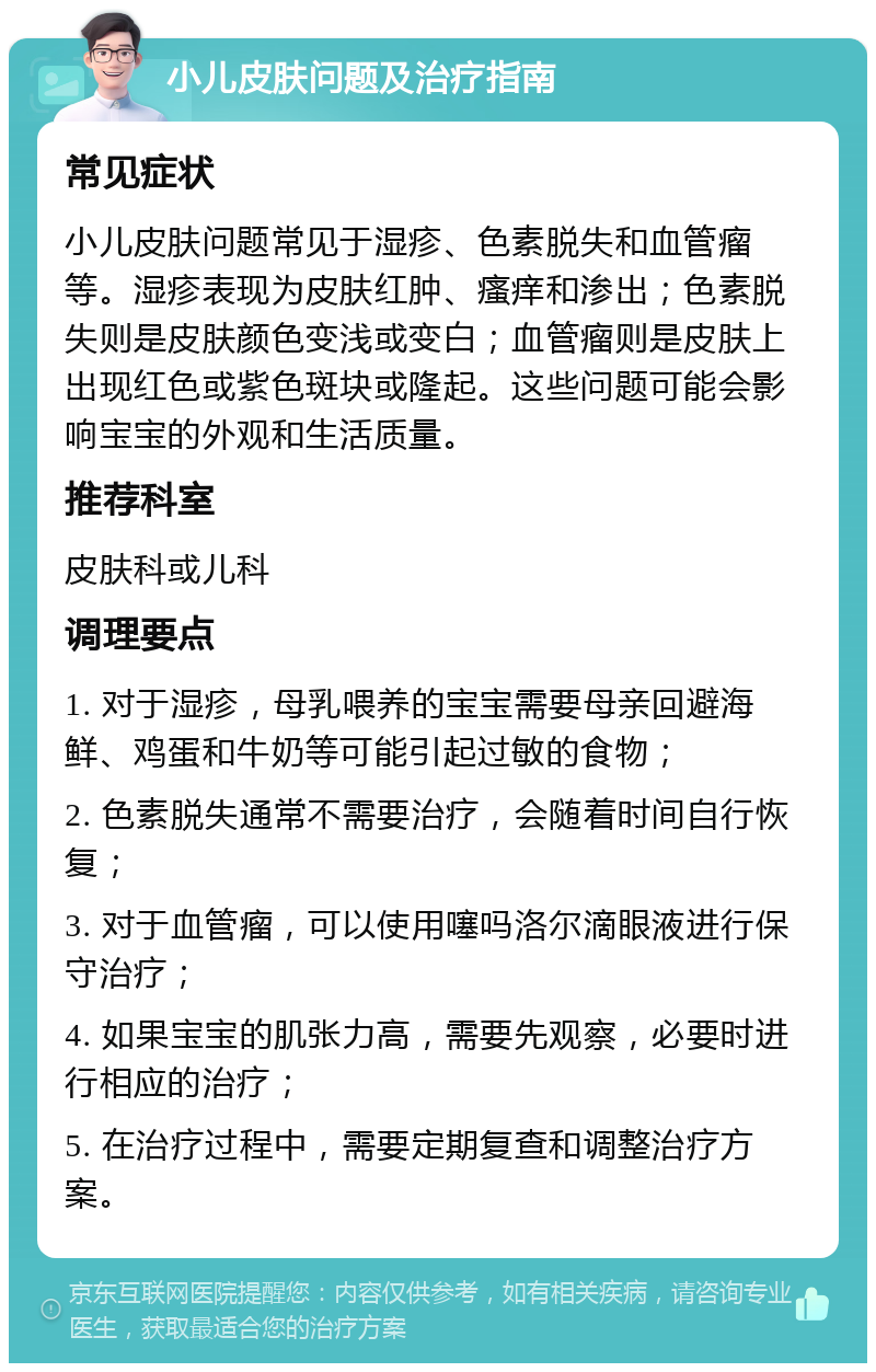 小儿皮肤问题及治疗指南 常见症状 小儿皮肤问题常见于湿疹、色素脱失和血管瘤等。湿疹表现为皮肤红肿、瘙痒和渗出；色素脱失则是皮肤颜色变浅或变白；血管瘤则是皮肤上出现红色或紫色斑块或隆起。这些问题可能会影响宝宝的外观和生活质量。 推荐科室 皮肤科或儿科 调理要点 1. 对于湿疹，母乳喂养的宝宝需要母亲回避海鲜、鸡蛋和牛奶等可能引起过敏的食物； 2. 色素脱失通常不需要治疗，会随着时间自行恢复； 3. 对于血管瘤，可以使用噻吗洛尔滴眼液进行保守治疗； 4. 如果宝宝的肌张力高，需要先观察，必要时进行相应的治疗； 5. 在治疗过程中，需要定期复查和调整治疗方案。