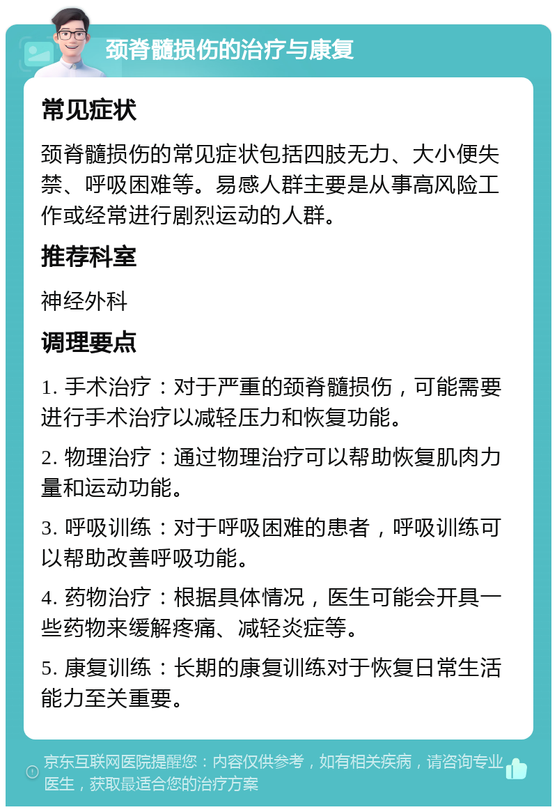 颈脊髓损伤的治疗与康复 常见症状 颈脊髓损伤的常见症状包括四肢无力、大小便失禁、呼吸困难等。易感人群主要是从事高风险工作或经常进行剧烈运动的人群。 推荐科室 神经外科 调理要点 1. 手术治疗：对于严重的颈脊髓损伤，可能需要进行手术治疗以减轻压力和恢复功能。 2. 物理治疗：通过物理治疗可以帮助恢复肌肉力量和运动功能。 3. 呼吸训练：对于呼吸困难的患者，呼吸训练可以帮助改善呼吸功能。 4. 药物治疗：根据具体情况，医生可能会开具一些药物来缓解疼痛、减轻炎症等。 5. 康复训练：长期的康复训练对于恢复日常生活能力至关重要。