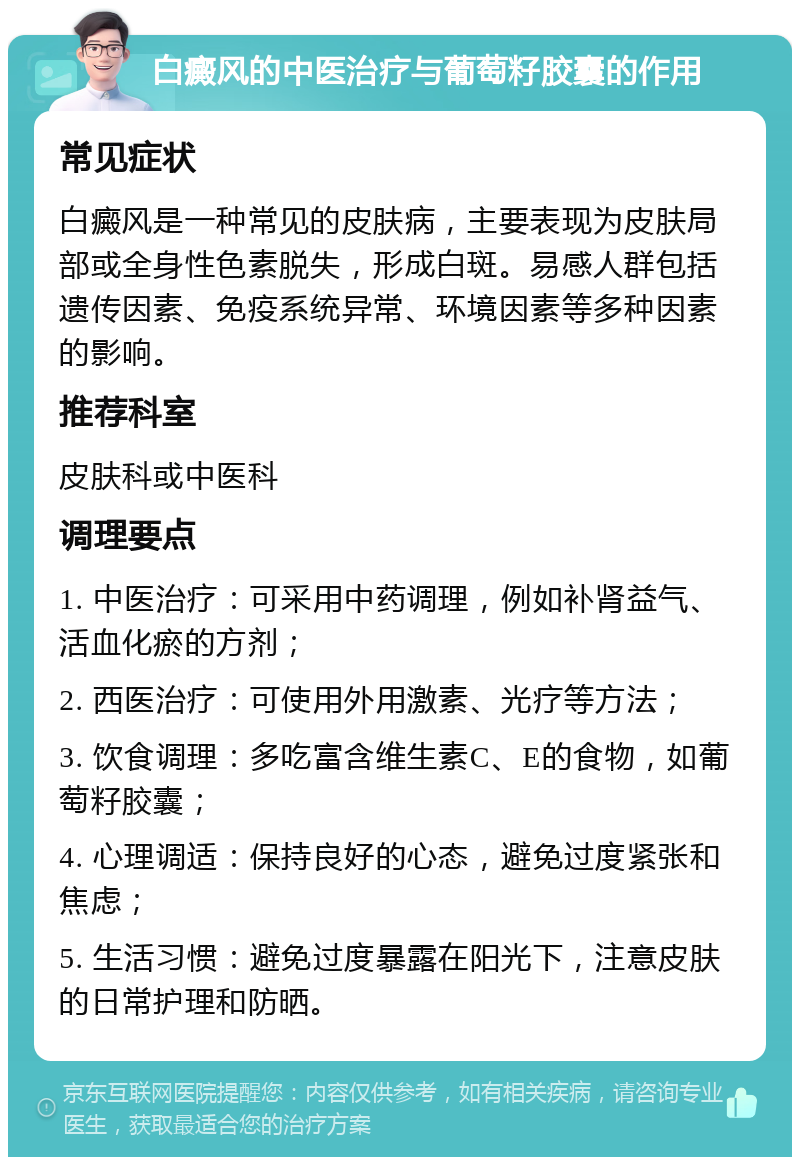 白癜风的中医治疗与葡萄籽胶囊的作用 常见症状 白癜风是一种常见的皮肤病，主要表现为皮肤局部或全身性色素脱失，形成白斑。易感人群包括遗传因素、免疫系统异常、环境因素等多种因素的影响。 推荐科室 皮肤科或中医科 调理要点 1. 中医治疗：可采用中药调理，例如补肾益气、活血化瘀的方剂； 2. 西医治疗：可使用外用激素、光疗等方法； 3. 饮食调理：多吃富含维生素C、E的食物，如葡萄籽胶囊； 4. 心理调适：保持良好的心态，避免过度紧张和焦虑； 5. 生活习惯：避免过度暴露在阳光下，注意皮肤的日常护理和防晒。