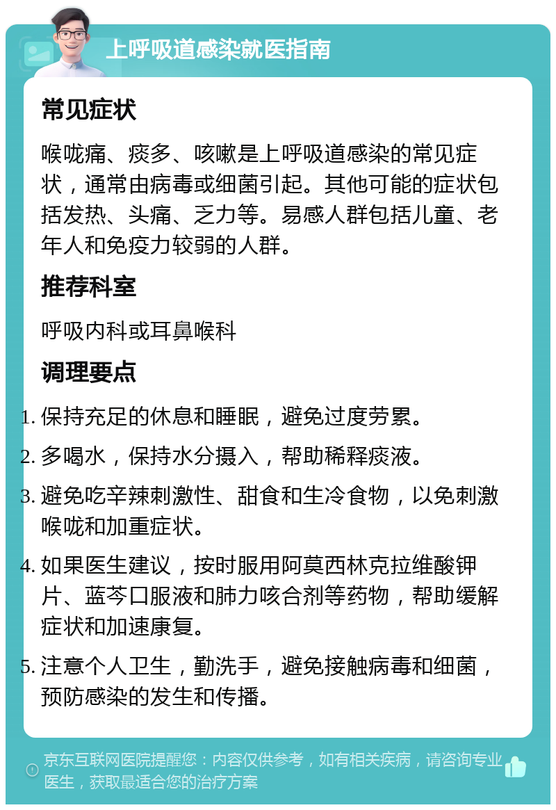 上呼吸道感染就医指南 常见症状 喉咙痛、痰多、咳嗽是上呼吸道感染的常见症状，通常由病毒或细菌引起。其他可能的症状包括发热、头痛、乏力等。易感人群包括儿童、老年人和免疫力较弱的人群。 推荐科室 呼吸内科或耳鼻喉科 调理要点 保持充足的休息和睡眠，避免过度劳累。 多喝水，保持水分摄入，帮助稀释痰液。 避免吃辛辣刺激性、甜食和生冷食物，以免刺激喉咙和加重症状。 如果医生建议，按时服用阿莫西林克拉维酸钾片、蓝芩口服液和肺力咳合剂等药物，帮助缓解症状和加速康复。 注意个人卫生，勤洗手，避免接触病毒和细菌，预防感染的发生和传播。