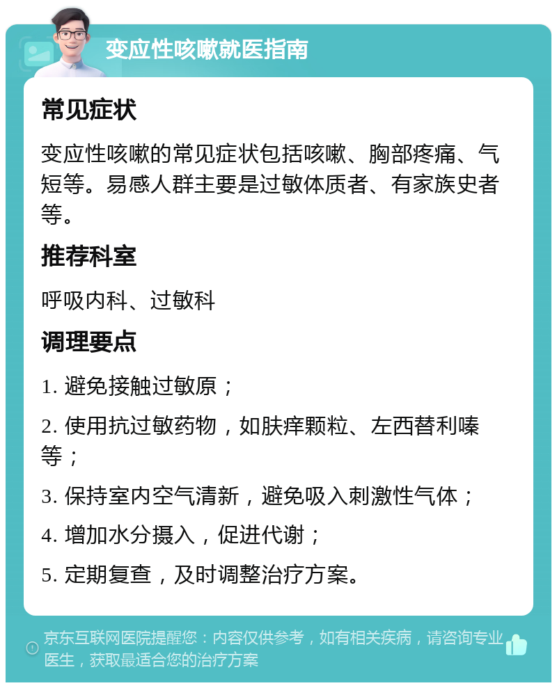 变应性咳嗽就医指南 常见症状 变应性咳嗽的常见症状包括咳嗽、胸部疼痛、气短等。易感人群主要是过敏体质者、有家族史者等。 推荐科室 呼吸内科、过敏科 调理要点 1. 避免接触过敏原； 2. 使用抗过敏药物，如肤痒颗粒、左西替利嗪等； 3. 保持室内空气清新，避免吸入刺激性气体； 4. 增加水分摄入，促进代谢； 5. 定期复查，及时调整治疗方案。