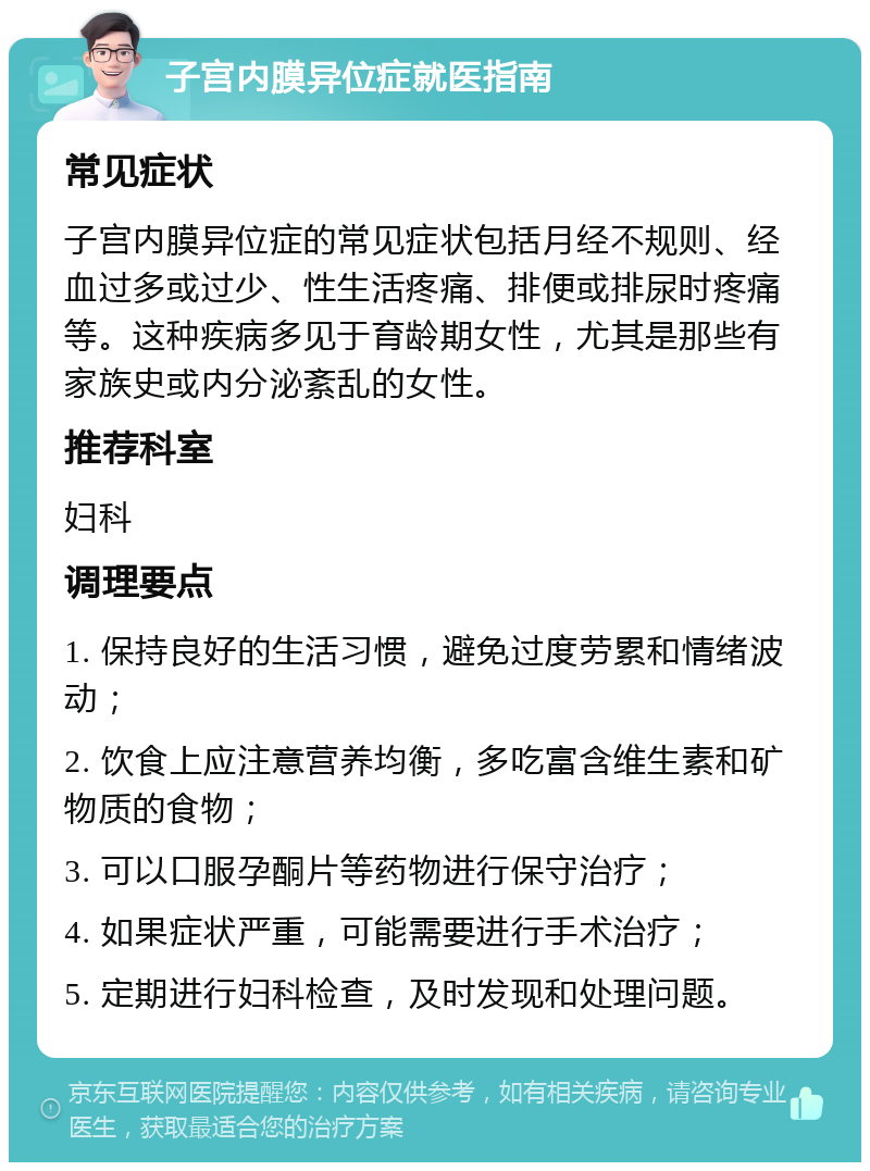 子宫内膜异位症就医指南 常见症状 子宫内膜异位症的常见症状包括月经不规则、经血过多或过少、性生活疼痛、排便或排尿时疼痛等。这种疾病多见于育龄期女性，尤其是那些有家族史或内分泌紊乱的女性。 推荐科室 妇科 调理要点 1. 保持良好的生活习惯，避免过度劳累和情绪波动； 2. 饮食上应注意营养均衡，多吃富含维生素和矿物质的食物； 3. 可以口服孕酮片等药物进行保守治疗； 4. 如果症状严重，可能需要进行手术治疗； 5. 定期进行妇科检查，及时发现和处理问题。